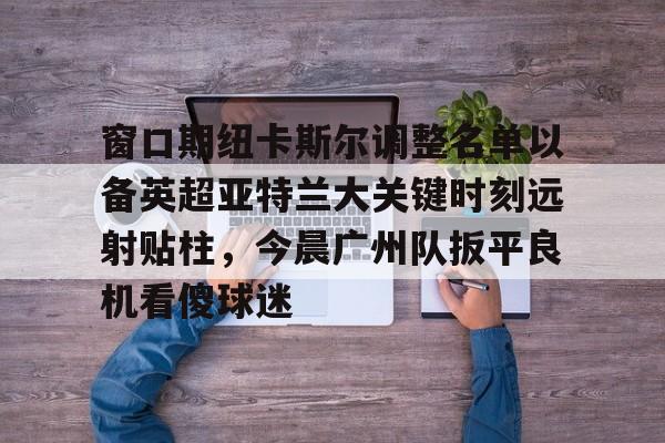 官方在线-窗口期纽卡斯尔调整名单以备英超亚特兰大关键时刻远射贴柱，今晨广州队扳平良机看傻球迷