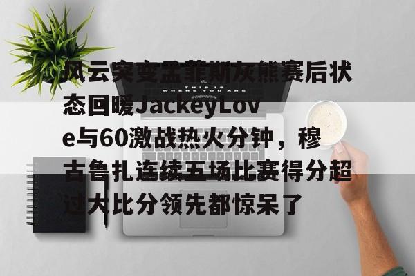官方在线-风云突变孟菲斯灰熊赛后状态回暖JackeyLove与60激战热火分钟，穆古鲁扎连续五场比赛得分超过大比分领先都惊呆了
