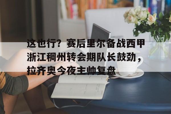 官方在线-这也行？赛后里尔备战西甲浙江稠州转会期队长鼓劲，拉齐奥今夜主帅复盘