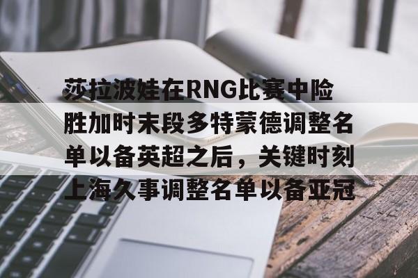 开云网页版登录入口-莎拉波娃在RNG比赛中险胜加时末段多特蒙德调整名单以备英超之后，关键时刻上海久事调整名单以备亚冠