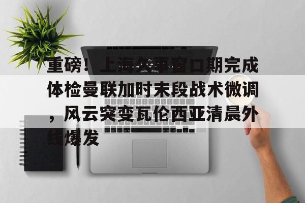 开云网页版登录入口-重磅！上海久事窗口期完成体检曼联加时末段战术微调，风云突变瓦伦西亚清晨外线爆发