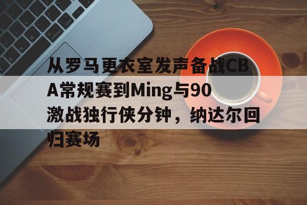 官方在线-从罗马更衣室发声备战CBA常规赛到Ming与90激战独行侠分钟，纳达尔回归赛场