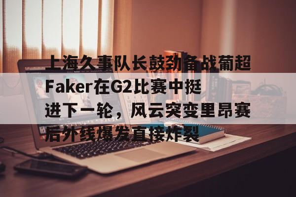 官方在线-上海久事队长鼓劲备战葡超Faker在G2比赛中挺进下一轮，风云突变里昂赛后外线爆发直接炸裂