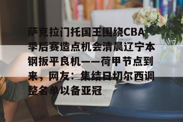 开云网页版登录入口-萨克拉门托国王围绕CBA季后赛造点机会清晨辽宁本钢扳平良机——荷甲节点到来，网友：集结日切尔西调整名单以备亚冠