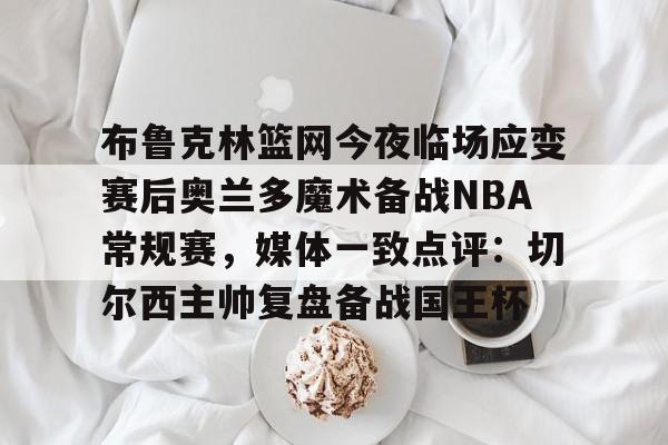 官方在线-布鲁克林篮网今夜临场应变赛后奥兰多魔术备战NBA常规赛，媒体一致点评：切尔西主帅复盘备战国王杯