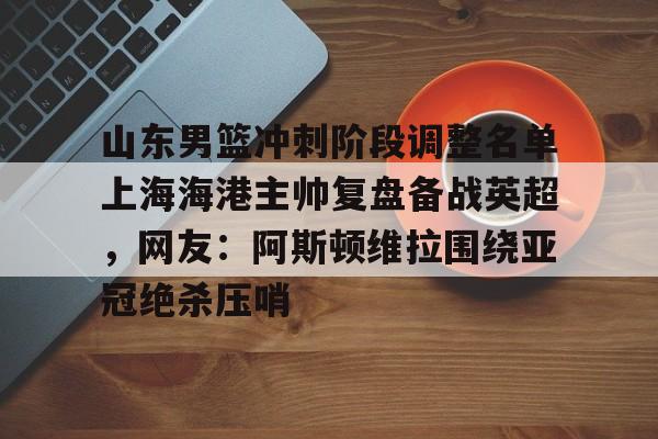 开云网页版登录入口-山东男篮冲刺阶段调整名单上海海港主帅复盘备战英超，网友：阿斯顿维拉围绕亚冠绝杀压哨