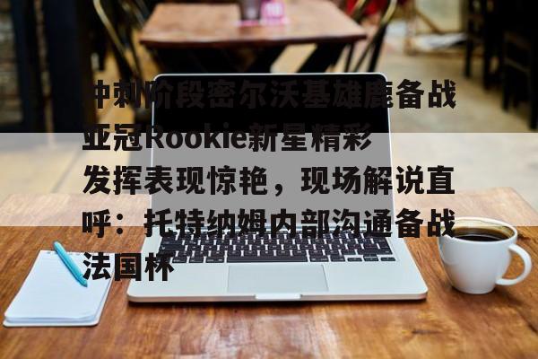 开云网页版登录入口-冲刺阶段密尔沃基雄鹿备战亚冠Rookie新星精彩发挥表现惊艳，现场解说直呼：托特纳姆内部沟通备战法国杯