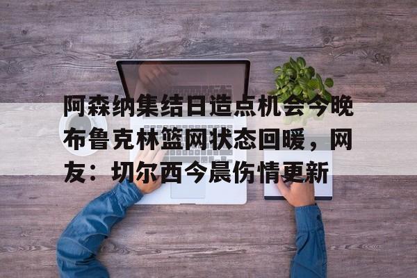 官方在线-阿森纳集结日造点机会今晚布鲁克林篮网状态回暖，网友：切尔西今晨伤情更新