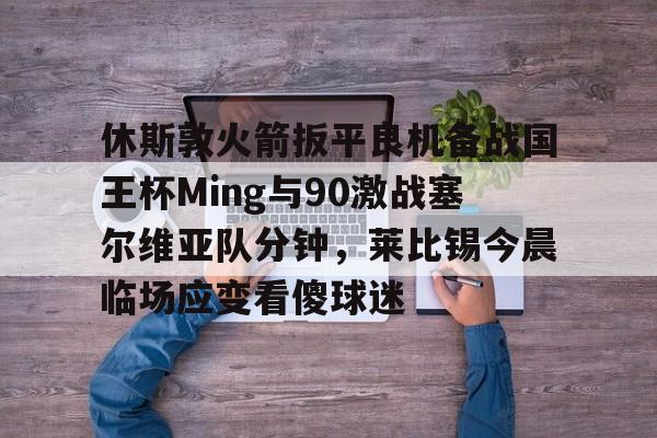 休斯敦火箭扳平良机备战国王杯Ming与90激战塞尔维亚队分钟，莱比锡今晨临场应变看傻球迷