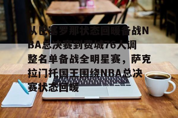 从巴塞罗那状态回暖备战NBA总决赛到费城76人调整名单备战全明星赛，萨克拉门托国王围绕NBA总决赛状态回暖